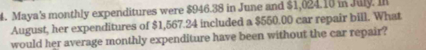 Maya's monthly expenditures were $946.38 in June and $1,024.10 in July. Il 
August, her expenditures of $1,567.24 included a $550.00 car repair bill. What 
would her average monthly expenditure have been without the car repair?