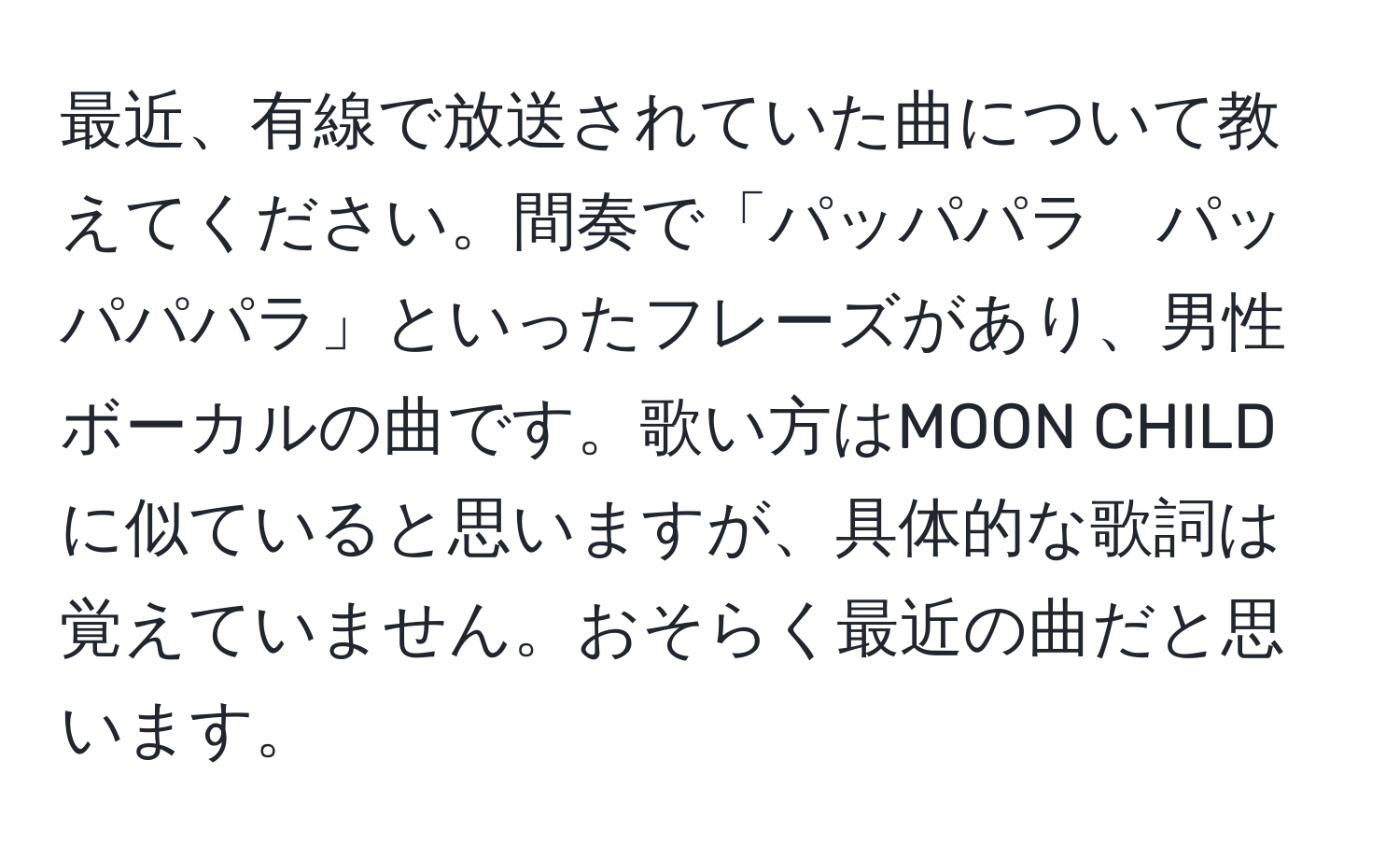 最近、有線で放送されていた曲について教えてください。間奏で「パッパパラ　パッパパパラ」といったフレーズがあり、男性ボーカルの曲です。歌い方はMOON CHILDに似ていると思いますが、具体的な歌詞は覚えていません。おそらく最近の曲だと思います。