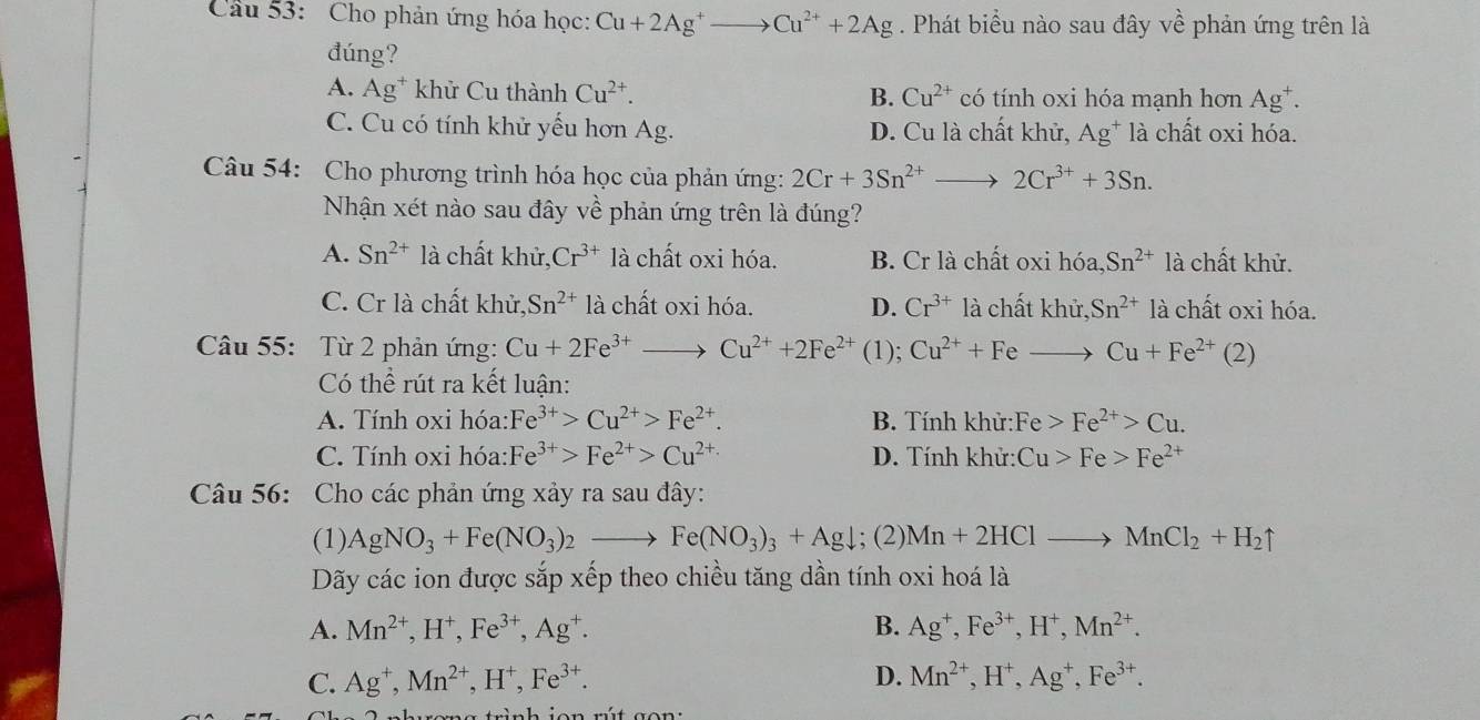 Cầu 53: Cho phản ứng hóa học: Cu+2Ag^+to Cu^(2+)+2Ag. Phát biểu nào sau đây vhat e phản ứng trên là
đúng?
A. Ag^+ khử Cu thành Cu^(2+). B. Cu^(2+) có tính oxi hóa mạnh hơn Ag^+.
C. Cu có tính khử yếu hơn Ag. D. Cu là chất khử, Ag* là chất oxi hóa.
Câu 54: Cho phương trình hóa học của phản ứng: 2Cr+3Sn^(2+)_  2Cr^(3+)+3Sn.
Nhận xét nào sau đây về phản ứng trên là đúng?
A. Sn^(2+) là chất khử, Cr^(3+) là chất oxi hóa. B. Cr là chất oxi hóa, Sn^(2+) là chất khử.
C. Cr là chất khử, Sn^(2+) là chất oxi hóa. D. Cr^(3+) là chất khử, Sn^(2+) là chất oxi hóa.
Câu 55: Từ 2 phản ứng: Cu+2Fe^(3+) Cu^(2+)+2Fe^(2+) (1); Cu^(2+)+Fe_  Cu+Fe^(2+) (2)
Có thể rút ra kết luận:
A. Tính oxi hóa: Fe^(3+)>Cu^(2+)>Fe^(2+). B. Tính khử: Fe>Fe^(2+)>Cu.
C. Tính oxi hóa: Fe^(3+)>Fe^(2+)>Cu^(2+) D. Tính khử: Cu>Fe>Fe^(2+)
Câu 56: Cho các phản ứng xảy ra sau đây:
(1) AgNO_3+Fe(NO_3)_2 Fe(NO_3)_3+Agdownarrow; (2) Mn+2HClto MnCl_2+H_2uparrow
Dãy các ion được sắp xếp theo chiều tăng dần tính oxi hoá là
A. Mn^(2+),H^+,Fe^(3+),Ag^+. B. Ag^+,Fe^(3+),H^+,Mn^(2+).
C. Ag^+,Mn^(2+),H^+,Fe^(3+). D. Mn^(2+),H^+,Ag^+,Fe^(3+).
a  trình  ion  rú  t  g on