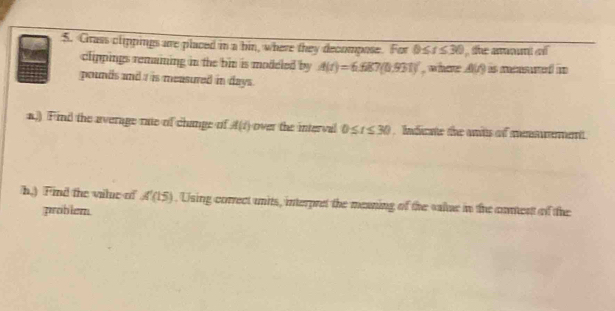 Cirass clippings are placed in a bin, where they decompose. For 0≤ t≤ 30 , the amount o 
clippings remaining in the bin is modeled by A(t)=6.687(0.931) , where A(A) is mensured in
pounds and a is measured in days. 
a.) Find the average rae of change of A(t) over the interval 0≤ t≤ 30 , Indicate the ants of mesmement. 
h.) Find the vilue of A'(15). Using correct units, interpret the meaning of the value in the conent of the 
problem