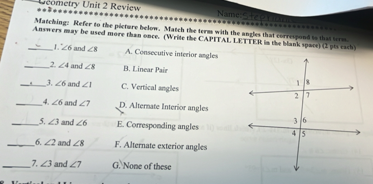 Geometry Unit 2 Review Name:
lc nñc nñc nñs al **********************
Matching: Refer to the picture below. Match the term with the angles that correspond to that term.
_Answers may be used more than once. (Write the CAPITAL LETTER in the blank space) (2 pts each)
1. ∠ 6 and ∠ 8 A. Consecutive interior angles
_2. ∠ 4 and ∠ 8 B. Linear Pair
_3. ∠ 6 and ∠ 1 C. Vertical angles
_4. ∠ 6 and ∠ 7 D. Alternate Interior angles
_5. ∠ 3 and ∠ 6 E. Corresponding angles
_6. ∠ 2 and ∠ 8 F. Alternate exterior angles
_7. ∠ 3 and ∠ 7 G. None of these