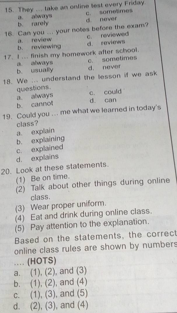 They ... take an online test every Friday.
a always c. sometimes
b. rarely d. never
16. Can you ... your notes before the exam?
a. review c. reviewed
b. reviewing d. reviews
17. I ... finish my homework after school.
a. always c. sometimes
b. usually d. never
18. We ... understand the lesson if we ask
questions.
a. always c. could
b. cannot
d. can
19. Could you ... me what we learned in today's
class?
a. explain
b. explaining
c. explained
d. explains
20. Look at these statements.
(1) Be on time.
(2) Talk about other things during online
class.
(3) Wear proper uniform.
(4) Eat and drink during online class.
(5) Pay attention to the explanation.
Based on the statements, the correct
online class rules are shown by numbers
.. (HOTS)
a. (1),(2) , and (3)
b. (1), (2) , and (4)
C. (1), (3) , and (5)
d. (2), (3) , and (4)