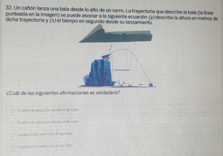 Un cañón lanza una bala desde lo alto de un cerro. La trayectoria que describe la bala (la línea
punteada en la imagen) se puede asociar a la siguiente ecuación (y) describe la altura en metros de
dicha trayectoria y (x) el tiempo en segundo desde su lanzamiento.
¿Cuál de las siguientes afirmaciones es verdadera?
El cañón se ubica a 5m de altura del suelo.
El cañón se ubica a 2m de altura del suelo.
La bala toca el suelo a los 5 segundos.
La bala toca el suelo a los 2 segundos