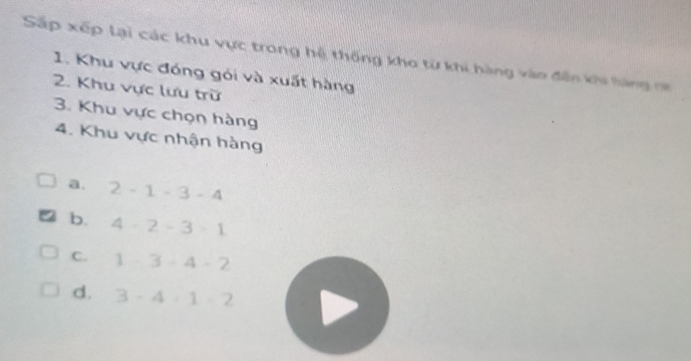 Sắp xếp lại các khu vực trong hệ thống kho từ khi hàng vào đến khi hàng na
1. Khu vực đóng gói và xuất hàng
2. Khu vực lưu trữ
3. Khu vực chọn hàng
4. Khu vực nhận hàng
a. 2-1-3-4
b. 4· 2-3· 1
C. 1-3-4-2
d. 3· 4· 1· 2