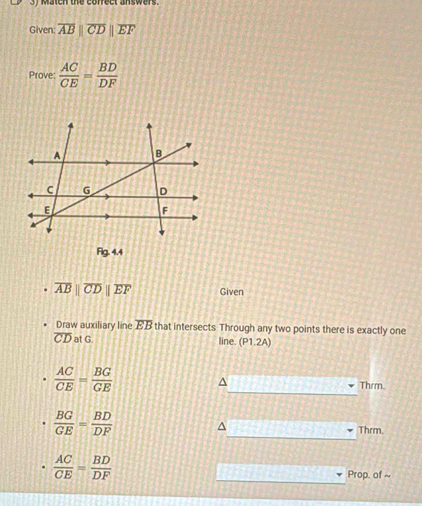 Match the cofrect answers. 
Given: overline ABparallel overline CDparallel overline EF
Prove:  AC/CE = BD/DF 
Fig.4.4
overline AB||overline CD||overline EF
Given 
Draw auxiliary line overline EB that intersects Through any two points there is exactly one
overline CD at G. line. P1.2A
 AC/CE = BG/GE 
Thrm.
 BG/GE = BD/DF 
Thrm.
 AC/CE = BD/DF 
Prop. of