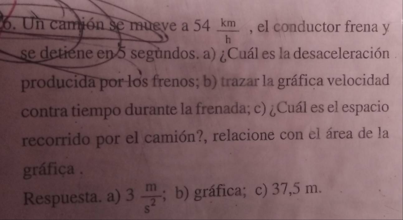 Un camión se mueve a 54 km/h  , el conductor frena y 
se detiene en 5 segundos. a) ¿Cuál es la desaceleración. 
producida por los frenos; b) trazar la gráfica velocidad 
contra tiempo durante la frenada; c) ¿Cuál es el espacio 
recorrido por el camión?, relacione con el área de la 
gráfiça . 
Respuesta. a) 3 m/s^2 ; b) gráfica; c) 37,5 m.