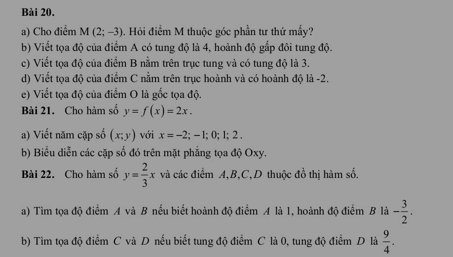 Cho điểm M(2;-3). Hỏi điểm M thuộc góc phần tư thứ mấy? 
b) Viết tọa độ của điểm A có tung độ là 4, hoành độ gấp đôi tung độ. 
c) Viết tọa độ của điểm B nằm trên trục tung và có tung độ là 3. 
d) Viết tọa độ của điểm C nằm trên trục hoành và có hoành độ là -2. 
e) Viết tọa độ của điểm O là gốc tọa độ. 
Bài 21. Cho hàm số y=f(x)=2x. 
a) Viết năm cặp số (x;y) với x=-2;-1;0;1;2. 
b) Biểu diễn các cặp số đó trên mặt phẳng tọa độ Oxy. 
Bài 22. Cho hàm số y= 2/3 x và các điểm A, B, C,D thuộc đồ thị hàm số. 
a) Tìm tọa độ điểm A và B nếu biết hoành độ điểm A là 1, hoành độ điểm B là - 3/2 . 
b) Tìm tọa độ điểm C và D nếu biết tung độ điểm C là 0, tung độ điểm D là  9/4 .