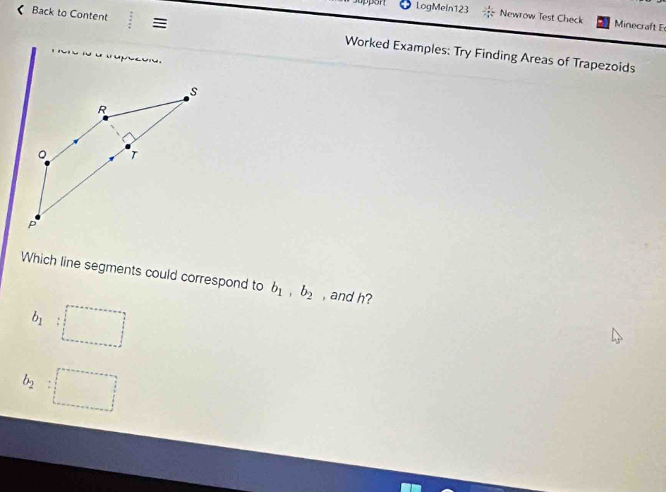 upport LogMeln123 Newrow Test Check Minecraft E
Back to Content = Worked Examples: Try Finding Areas of Trapezoids
Which line segments could correspond to b_1, b_2 , and h?
b_1
b_2