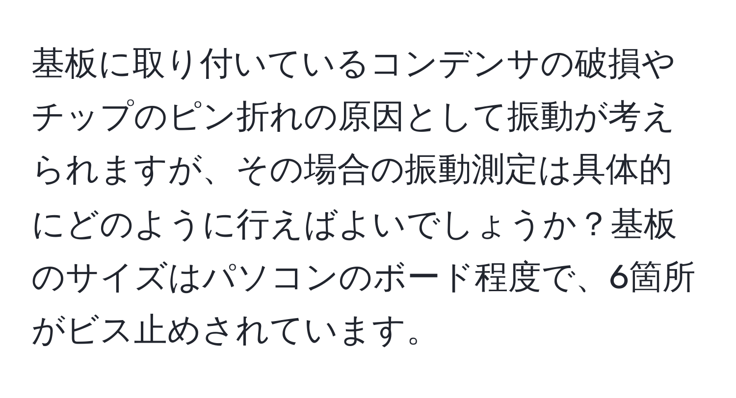 基板に取り付いているコンデンサの破損やチップのピン折れの原因として振動が考えられますが、その場合の振動測定は具体的にどのように行えばよいでしょうか？基板のサイズはパソコンのボード程度で、6箇所がビス止めされています。