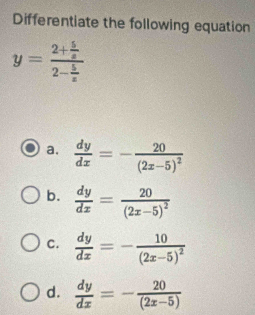 Differentiate the following equation
y=frac 2+ 5/x 2- 5/x 
a.  dy/dx =-frac 20(2x-5)^2
b.  dy/dx =frac 20(2x-5)^2
C.  dy/dx =-frac 10(2x-5)^2
d.  dy/dx =- 20/(2x-5) 