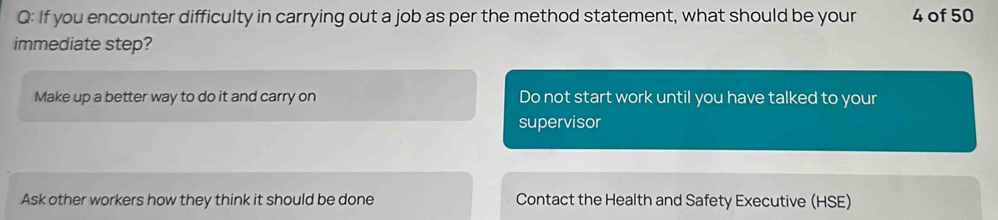 If you encounter difficulty in carrying out a job as per the method statement, what should be your 4 of 50
immediate step?
Make up a better way to do it and carry on Do not start work until you have talked to your
supervisor
Ask other workers how they think it should be done Contact the Health and Safety Executive (HSE)