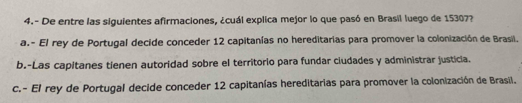 4.- De entre las siguientes afirmaciones, ¿cuál explica mejor lo que pasó en Brasil luego de 15307?
a.- El rey de Portugal decide conceder 12 capitanías no hereditarias para promover la colonización de Brasil.
b.-Las capitanes tienen autoridad sobre el territorio para fundar ciudades y administrar justicia.
c.- El rey de Portugal decide conceder 12 capitanías hereditarias para promover la colonización de Brasil.