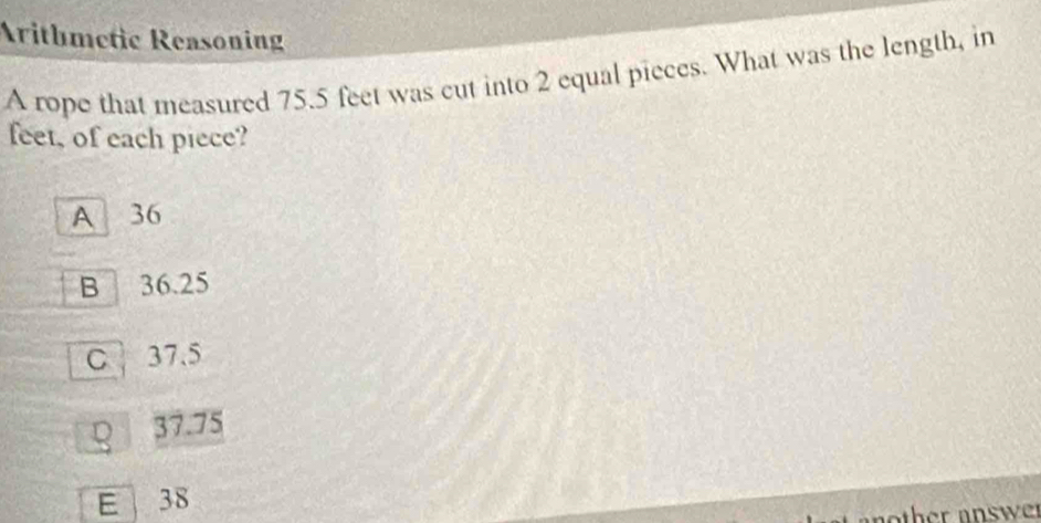 Arithmetic Reasoning
A rope that measured 75.5 feet was cut into 2 equal pieces. What was the length, in
feet, of each piece?
A 36
B 36.25
C 37.5
Q 37.75
E 38
nother answer