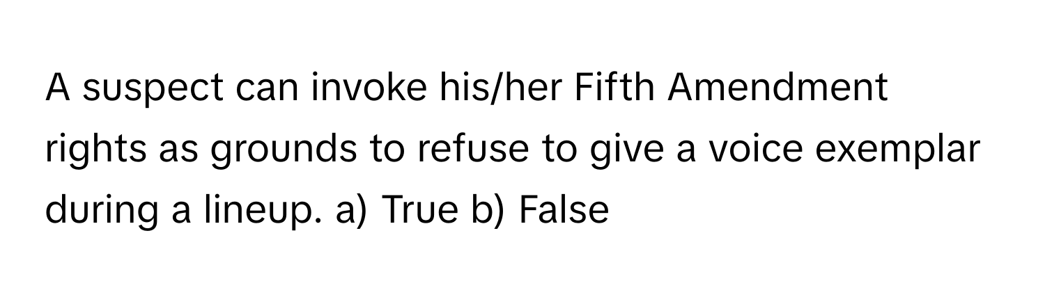 A suspect can invoke his/her Fifth Amendment rights as grounds to refuse to give a voice exemplar during a lineup.  a) True  b) False