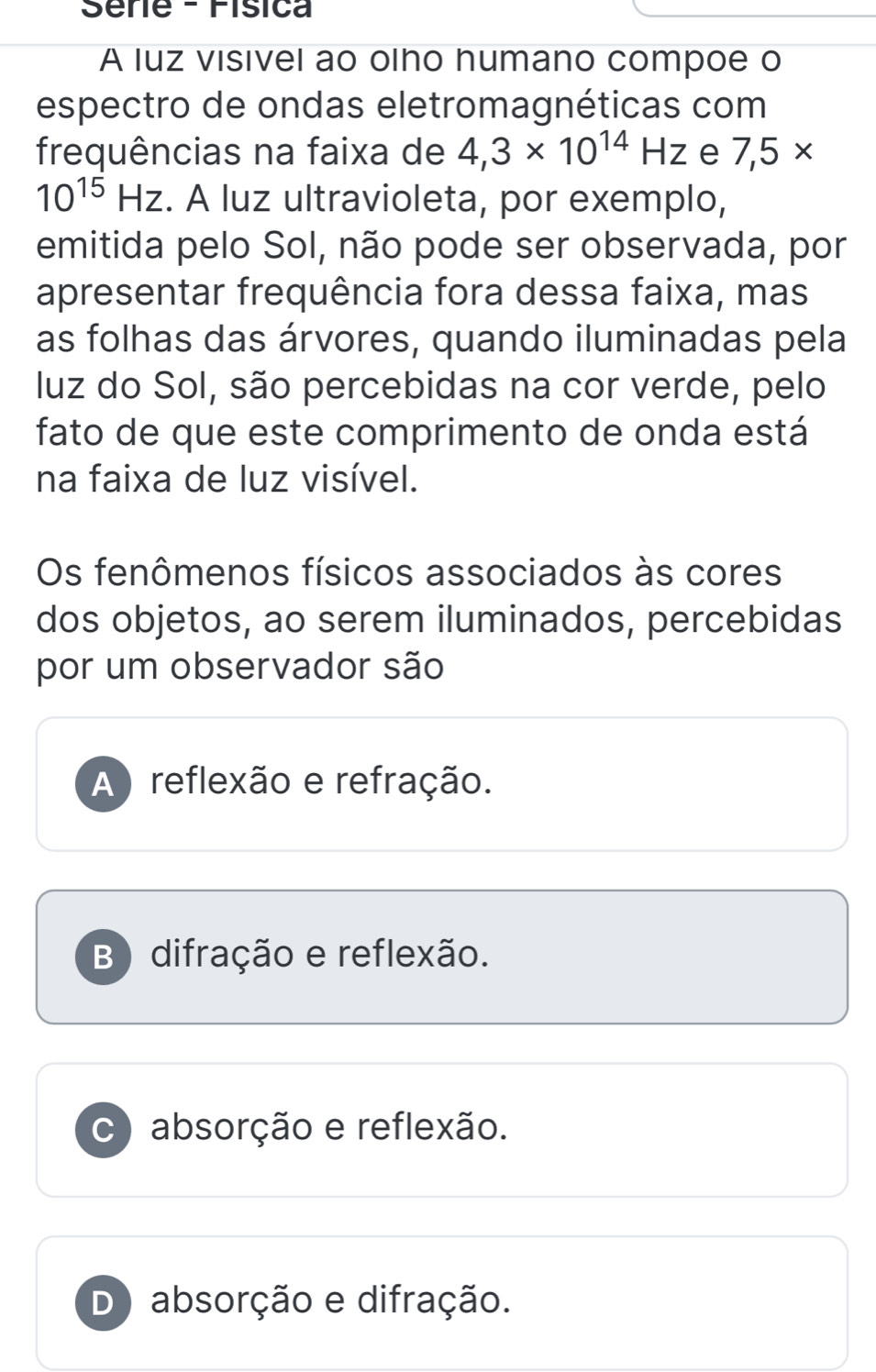 Séne - Física
A luz visivel ao olho humano compoe o
espectro de ondas eletromagnéticas com
frequências na faixa de 4,3* 10^(14)Hz e 7,5*
10^(15)Hz. A luz ultravioleta, por exemplo,
emitida pelo Sol, não pode ser observada, por
apresentar frequência fora dessa faixa, mas
as folhas das árvores, quando iluminadas pela
luz do Sol, são percebidas na cor verde, pelo
fato de que este comprimento de onda está
na faixa de luz visível.
Os fenômenos físicos associados às cores
dos objetos, ao serem iluminados, percebidas
por um observador são
A ) reflexão e refração.
B) difração e reflexão.
c) absorção e reflexão.
D absorção e difração.