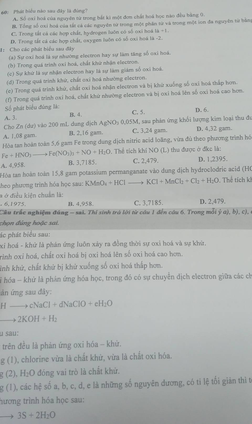 60: Phát biểu nào sau đây là đúng?
A. Số oxi hoá của nguyên tử trong bất kì một đơn chất hoá học nào đều bằng 0.
B. Tổng số oxi hoá của tất cả các nguyên tử trong một phân tử và trong một ion đa nguyên tử bằng
C. Trong tất cả các hợp chất, hydrogen luôn có số oxi hoá là +1.
D. Trong tất cả các hợp chất, oxygen luôn có số oxi hoá là -2.
1: Cho các phát biểu sau đây
(a) Sự oxi hoá là sự nhường electron hay sự làm tăng số oxi hoá.
(b) Trong quá trình oxi hoá, chất khử nhận electron.
(c) Sự khử là sự nhận electron hay là sự làm giảm số oxi hoá.
(d) Trong quá trình khử, chất oxi hoá nhường electron.
(e) Trong quá trình khử, chất oxi hoá nhận electron và bị khử xuống số oxi hoá thấp hơn.
(f) Trong quá trình oxi hoá, chất khử nhường electron và bị oxi hoá lên số oxi hoá cao hơn.
Số phát biểu đúng là:
A. 3. C. 5.
D. 6.
B. 4.
Cho Zn (dư) vào 200 mL dung dịch AgNO₃ 0,05M, sau phản ứng khối lượng kim loại thu đu
A. 1,08 gam. B. 2,16 gam.
C. 3,24 gam. D. 4,32 gam.
Hòa tan hoàn toàn 5,6 gam Fe trong dung dịch nitric acid loãng, vừa đù theo phương trình hó
Fe+HNO_3 Fe(NO_3)_3+NO+H_2O. Thể tích khí NO (L) thu được ở đkc là:
A. 4,958. B. 3,7185. C. 2,479. D. 1,2395.
Hòa tan hoàn toàn 15,8 gam potassium permanganate vào dung dịch hydroclodric acid (HC
heo phương trình hóa học sau: I KMnO_4+HCl- KCl+MnCl_2+Cl_2+H_2O. Thể tích kl
à ở điều kiện chuẩn là:. 6,1975. B. 4,958. C. 3,7185. D. 2,479.
Câu trắc nghiệm đúng - sai. Thí sinh trả lời từ câu 1 đến câu 6. Trong mỗi ý α), b), c), ở
chọn đúng hoặc sai.
ác phát biểu sau:
xi hoá - khử là phản ứng luôn xảy ra đồng thời sự oxi hoá và sự khử.
rình oxi hoá, chất oxi hoá bị oxi hoá lên số oxi hoá cao hơn.
hình khử, chất khử bị khử xuống số oxi hoá thấp hơn.
* i hóa - khử là phản ứng hóa học, trong đó có sự chuyền dịch electron giữa các ch
ản ứng sau đây:
Hto cNaCl+dNaClO+eH_2O
to 2KOH+H_2
u sau:
trên đều là phản ứng oxi hóa - khử.
g(1) 0, chlorine vừa là chất khử, vừa là chất oxi hóa.
g(2),H_2O đóng vai trò là chất khử.
g(1) ), các hệ S ố a, b, c, d, e là những số nguyên dương, có tỉ lệ tối giản thì t
hương trình hóa học sau:
3S+2H_2O