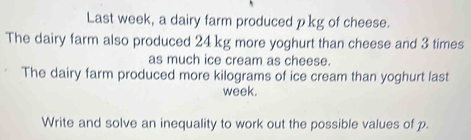 Last week, a dairy farm produced pkg of cheese. 
The dairy farm also produced 24 kg more yoghurt than cheese and 3 times
as much ice cream as cheese. 
The dairy farm produced more kilograms of ice cream than yoghurt last
week. 
Write and solve an inequality to work out the possible values of p.