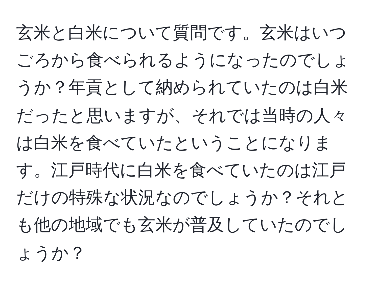 玄米と白米について質問です。玄米はいつごろから食べられるようになったのでしょうか？年貢として納められていたのは白米だったと思いますが、それでは当時の人々は白米を食べていたということになります。江戸時代に白米を食べていたのは江戸だけの特殊な状況なのでしょうか？それとも他の地域でも玄米が普及していたのでしょうか？