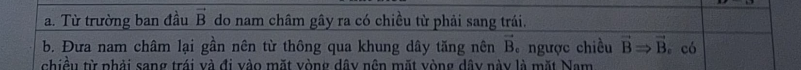 Từ trường ban đầu vector B do nam châm gây ra có chiều từ phải sang trái. 
b. Đưa nam châm lại gần nên từ thông qua khung dây tăng nên ngược chiều vector B vector BRightarrow vector B 。 có 
chiều từ phải sang trái và đi vào mặt vòng dây nện mặt vòng dây này là mặt Nam