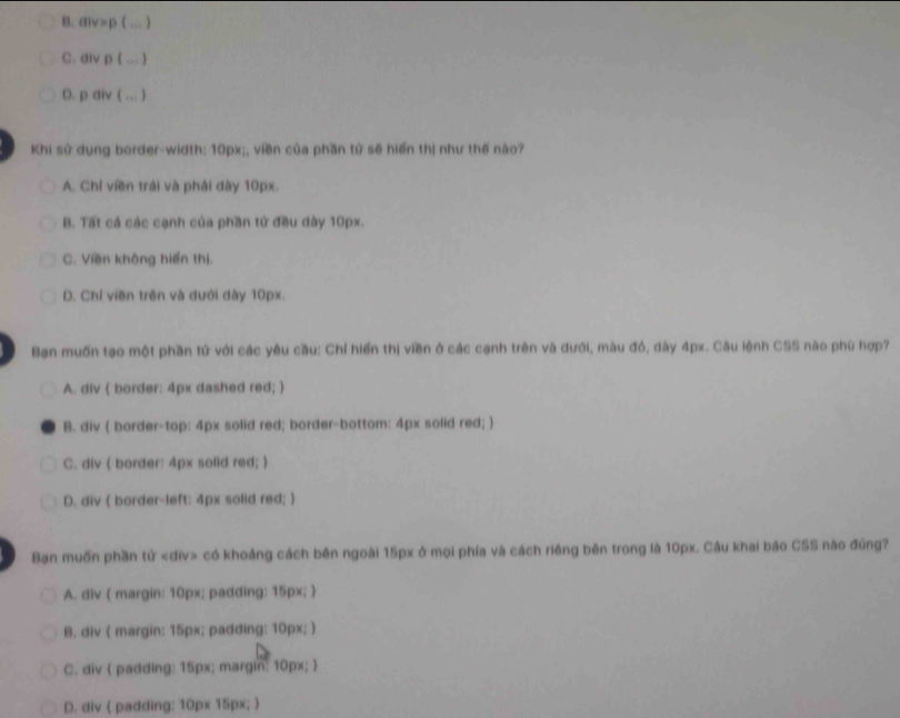 B. div=p ( ... )
C. div p ( ... )
D. p div ( ... )
Khi sử dụng border-width: 10px;, viền của phần tứ sẽ hiển thị như thế nào?
A. Chí viền trải và phải dày 10px.
B. Tất cả các cạnh của phần tứ đều dày 10px.
C. Viền không hiển thị.
D. Chỉ viền trên và dưới dày 10px.
Bạn muốn tạo một phần tứ với các yêu cầu: Chỉ hiến thị viền ở các cạnh trên và đưới, màu đó, dày 4px. Câu lệnh CSS nào phù hợp?
A. div ( border: 4px dashed red; 
B. div ( border-top: 4px solid red; border-bottom: 4px solid red; )
C. div ( border: 4px solid red; )
D. div ( border-left: 4px solid red; )
Bạn muốn phần tử có khoảng cách bên ngoài 15px ở mọi phía và cách riêng bên trong là 10px. Câu khai báo CSS nào đúng?
A. div ( margin: 10px; padding: 15px; )
B. div ( margin: 15px; padding: 10px; )
C. div  padding: 15px; margin: 10px; 
D. div ( padding: 10px 15px; 