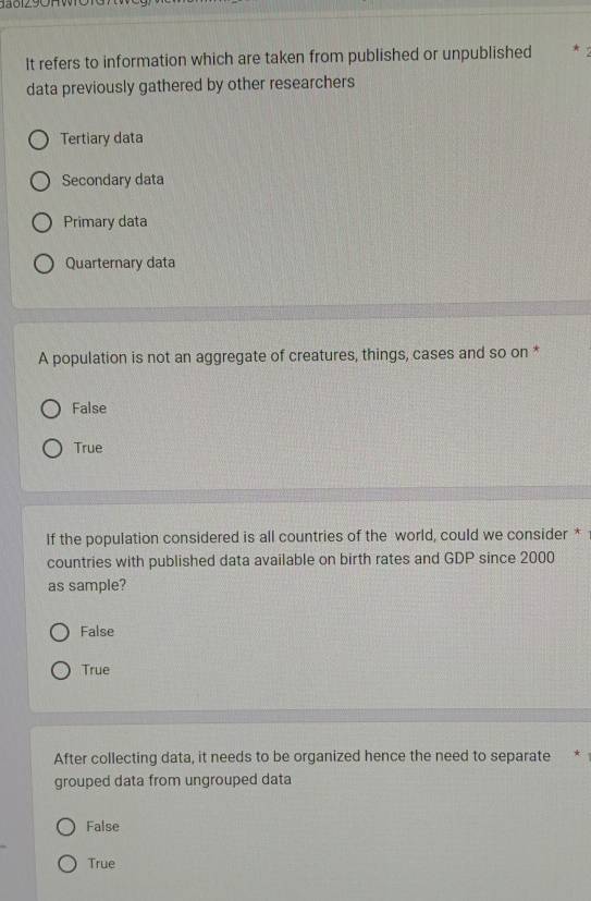 da812.9OHWO1G
It refers to information which are taken from published or unpublished * 
data previously gathered by other researchers
Tertiary data
Secondary data
Primary data
Quarternary data
A population is not an aggregate of creatures, things, cases and so on *
False
True
If the population considered is all countries of the world, could we consider *
countries with published data available on birth rates and GDP since 2000
as sample?
False
True
After collecting data, it needs to be organized hence the need to separate *
grouped data from ungrouped data
False
True