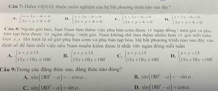 Điểm O(0;0) thuộc miền nghiệm của hệ bắt phương trình nào sau dây?
A. beginarrayl x+3y-6<0 2x+y+4<0endarray. . B. beginarrayl x+3y-6>0 2x+y+4>0endarray. . C. beginarrayl x+3y-6>0 2x+y+4<0endarray. . D. beginarrayl x+3y-6<0 2x+y+4>0endarray. .
Câu 8: Ngoài giờ học, bạn Nam làm thêm việc phụ bán cơm được 15 ngàn đồng / một giờ và phụ
bán tạp hóa được 10 ngàn đồng / một giờ. Nam không thể làm thêm nhiều hơn 15 giờ mỗi tuần.
Gọi x, y lần lượt là số giờ phụ bán cơm và phụ bán tạp hóa. Hệ bất phương trình nào sau đây xác
dịnh số để làm mỗi việc nếu Nam muốn kiếm được ít nhất 100 ngàn đồng mỗi tuần
A. beginarrayl x+y≥ 15 15x+10y≥ 100endarray. . B. beginarrayl x+y≤ 15 15x+10y>100endarray. . C. beginarrayl x+y≤ 15 15x+10y≥ 100endarray. . D. beginarrayl x+y>15 15x+10y<100endarray. .
Câu 9:Trong các đẳng thức sau, đẳng thức nào đúng?
B.
A. sin (180°-a)=-cos a. sin (180^0-a)=-sin a.
C. sin (180°-a)=sin a. D. sin (180°-a)=cos a.