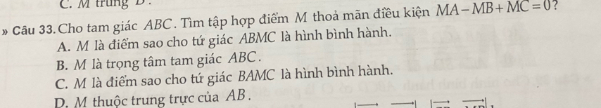 trung B.
# Câu 33. Cho tam giác ABC. Tìm tập hợp điểm M thoả mãn điều kiện MA-MB+MC=0 ?
A. M là điểm sao cho tứ giác ABMC là hình bình hành.
B. M là trọng tâm tam giác ABC.
C. M là điểm sao cho tứ giác BAMC là hình bình hành.
D. M thuộc trung trực của AB.