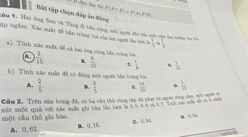 độc lập thì P(A∩ B)=P(A).P(B). 
Bài tập chọn đáp án đúng
lâu 1. Hai ông Sơn và Tùng đi bắn súng, mỗi người đều bắn một viện đạn lướng vào bia
ập ngắm. Xác suất để bắn trúng bia của hai người lần lượt là  1/5  và  2/3 
a) Tính xác suất để cả hai ông cùng bắn trúng báa
a  2/15 . B.  8/15  c.  1/8 . D.  1/15 
b) Tính xác suất để có đúng một người bắn trúng ba
A.  2/5 . B.  3/5 . c.  14/15 . D.  1/15 
Câu 2. Trên sân bóng đá, có ba cầu thủ cùng tập đá phạt từ ngoài vòng cầm, mỗi người sẽ
sút một quả với xác suất ghi bàn lần lượt là 0,5; 0, 6 và 0, 7. Tính xác suất để có ít nhất
một cầu thủ ghi bàn.
A. 0,62. B. 0, 16. c. 0,94. D. 0,34.
Trona 87