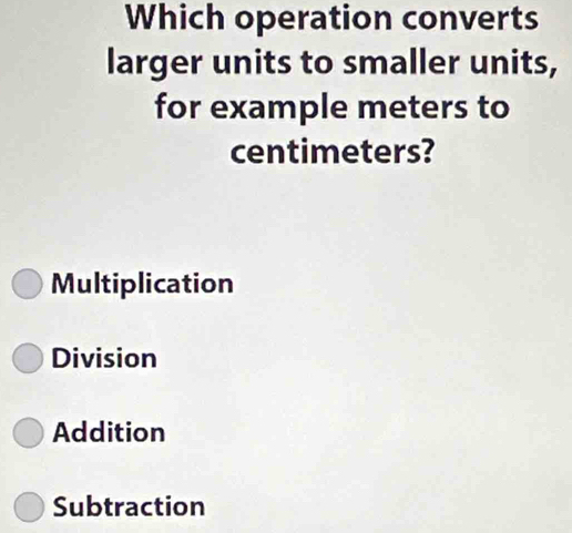 Which operation converts
larger units to smaller units,
for example meters to
centimeters?
Multiplication
Division
Addition
Subtraction