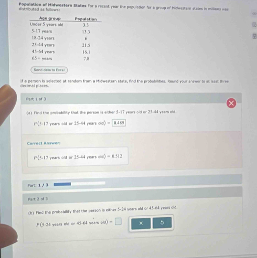 distributed as follows: Population of Midwestern States For a recent year the population for a group of Midwestern states in millions was
∞
Send dala to Excel
If a person is selected at random from a Midwestern state, find the probabilities. Round your answer to at least three
decimal places.
Part 1 of 3
(a) Find the probability that the person is either 5-17 years old or 25-44 years old.
P(5-17 years old or 25-44 years old) = |0.489
Correct Answer:
P(5,17 ' years old or 25-44 years old) =0.512
Part: 1 / 3
Part 2 of 3
(b) Find the probability that the person is either 5-24 years old or 45-64 years old.
P(5-24 years old or 45-64 years old) =□ × 5