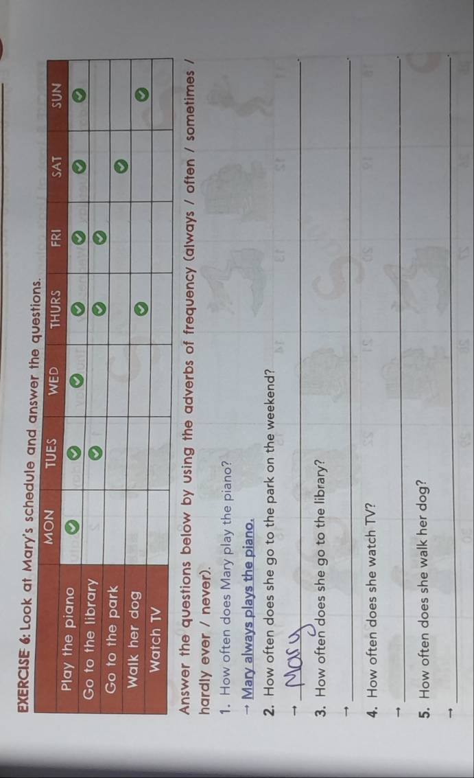 Look at Mary's schedule an 
Answer the questions below by using the adverbs of frequency (always / often / sometimes / 
hardly ever / never). 
1. How often does Mary play the piano? 
→ Mary always plays the piano. 
2. How often does she go to the park on the weekend? 
_→ 
3. How often does she go to the library? 
_ 
4. How often does she watch TV? 
_ 
5. How often does she walk her dog? 
→ 
_