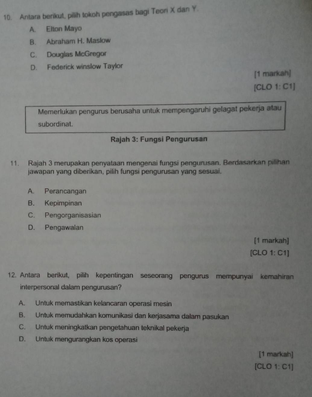 Antara berikut, pilih tokoh pengasas bagi Teori X dan Y.
A. Elton Mayo
B. Abraham H. Maslow
C. Douglas McGregor
D. Federick winslow Taylor
[1 markah]
[CLO 1: C1]
Memerlukan pengurus berusaha untuk mempengaruhi gelagat pekerja atau
subordinat.
Rajah 3: Fungsi Pengurusan
11. Rajah 3 merupakan penyataan mengenai fungsi pengurusan. Berdasarkan pilihan
jawapan yang diberikan, pilih fungsi pengurusan yang sesuai.
A. Perancangan
B. Kepimpinan
C. Pengorganisasian
D. Pengawalan
[1 markah]
[CLO 1: C1]
12. Antara berikut, pilih kepentingan seseorang pengurus mempunyai kemahiran
interpersonal dalam pengurusan?
A. Untuk memastikan kelancaran operasi mesin
B. Untuk memudahkan komunikasi dan kerjasama dalam pasukan
C. Untuk meningkatkan pengetahuan teknikal pekerja
D. Untuk mengurangkan kos operasi
[1 markah]
[CLO 1: C1]