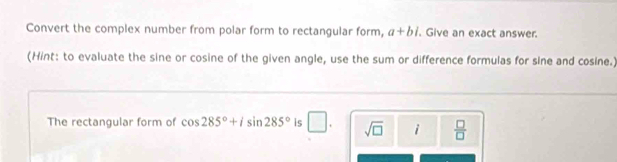 Convert the complex number from polar form to rectangular form, a+bi. Give an exact answer. 
(Hint: to evaluate the sine or cosine of the given angle, use the sum or difference formulas for sine and cosine.) 
The rectangular form of cos 285°+isin 285° is □. sqrt(□ ) i  □ /□  