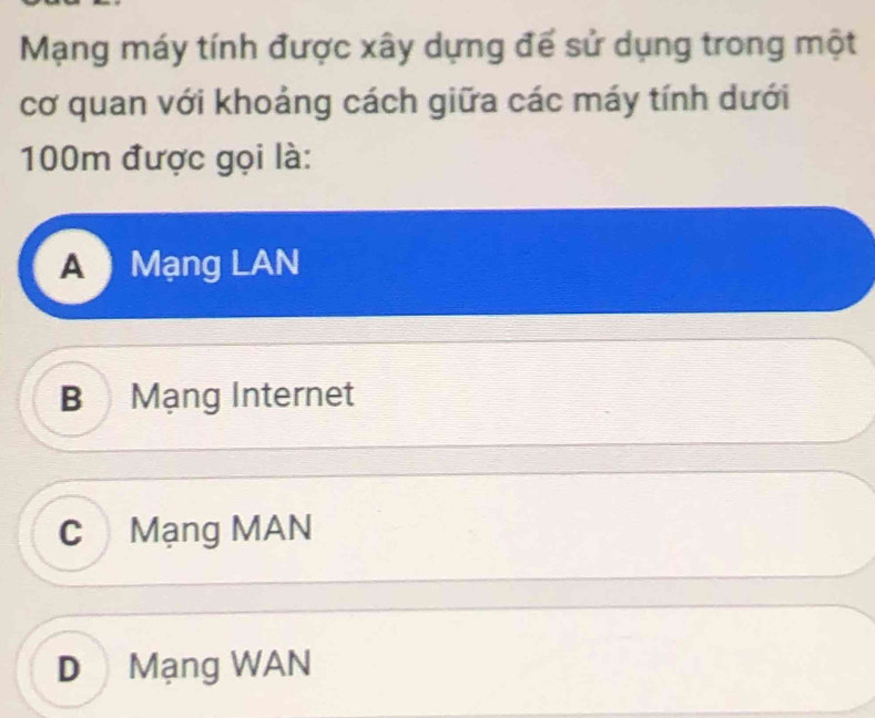 Mạng máy tính được xây dựng đế sử dụng trong một
cơ quan với khoảng cách giữa các máy tính dưới
100m được gọi là:
A Mạng LAN
B Mạng Internet
C Mạng MAN
D Mạng WAN