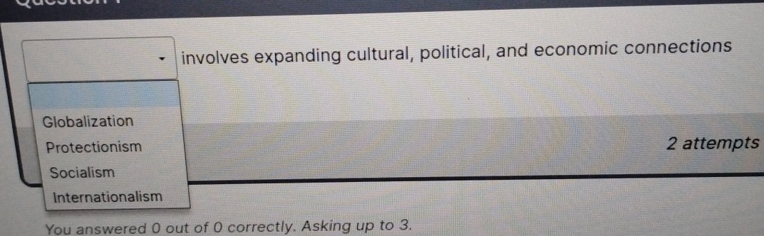 involves expanding cultural, political, and economic connections
Globalization
Protectionism 2 attempts
Socialism
Internationalism
You answered 0 out of 0 correctly. Asking up to 3.