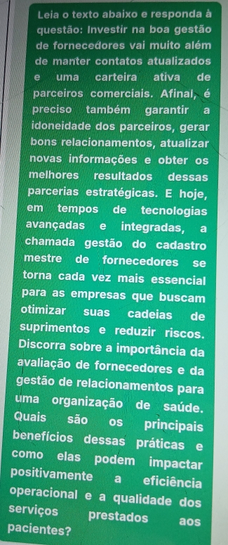 Leia o texto abaixo e responda à 
questão: Investir na boa gestão 
de fornecedores vai muito além 
de manter contatos atualizados 
e uma carteira ativa de 
parceiros comerciais. Afinal, é 
preciso também garantir a 
idoneidade dos parceiros, gerar 
bons relacionamentos, atualizar 
novas informações e obter os 
melhores resultados dessas 
parcerias estratégicas. E hoje, 
em tempos de tecnologias 
avançadas e integradas, a 
chamada gestão do cadastro 
mestre de fornecedores se 
torna cada vez mais essencial 
para as empresas que buscam 
otimizar suas cadeias de 
suprimentos e reduzir riscos. 
Discorra sobre a importância da 
avaliação de fornecedores e da 
gestão de relacionamentos para 
uma organização de saúde. 
Quais são os principais 
benefícios dessas práticas e 
como elas podem impactar 
positivamente a eficiência 
operacional e a qualidade dos 
serviços prestados aos 
pacientes?