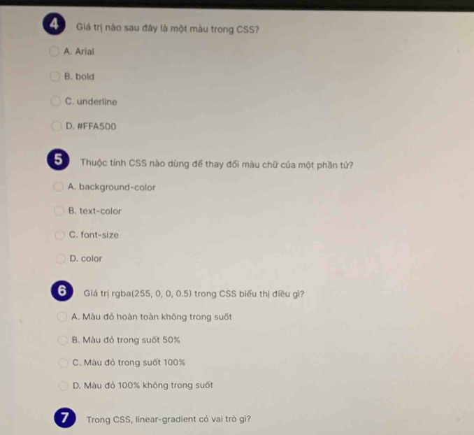 Giả trị nào sau đây là một màu trong CSS?
A. Arial
B. bold
C. underline
D. #FFA500
5 Thuộc tính CSS nào dùng để thay đối màu chữ của một phần tứ?
A. background-color
B. text-color
C. font-size
D. color
6 Giá trị rgba(255, 0, 0, 0.5) trong CSS biểu thị điều gì?
A. Màu đỏ hoàn toàn không trong suốt
B. Màu đỏ trong suốt 50%
C. Màu đỏ trong suốt 100%
D. Màu đỏ 100% không trong suốt
7 Trong CSS, linear-gradient có vai trò gì?