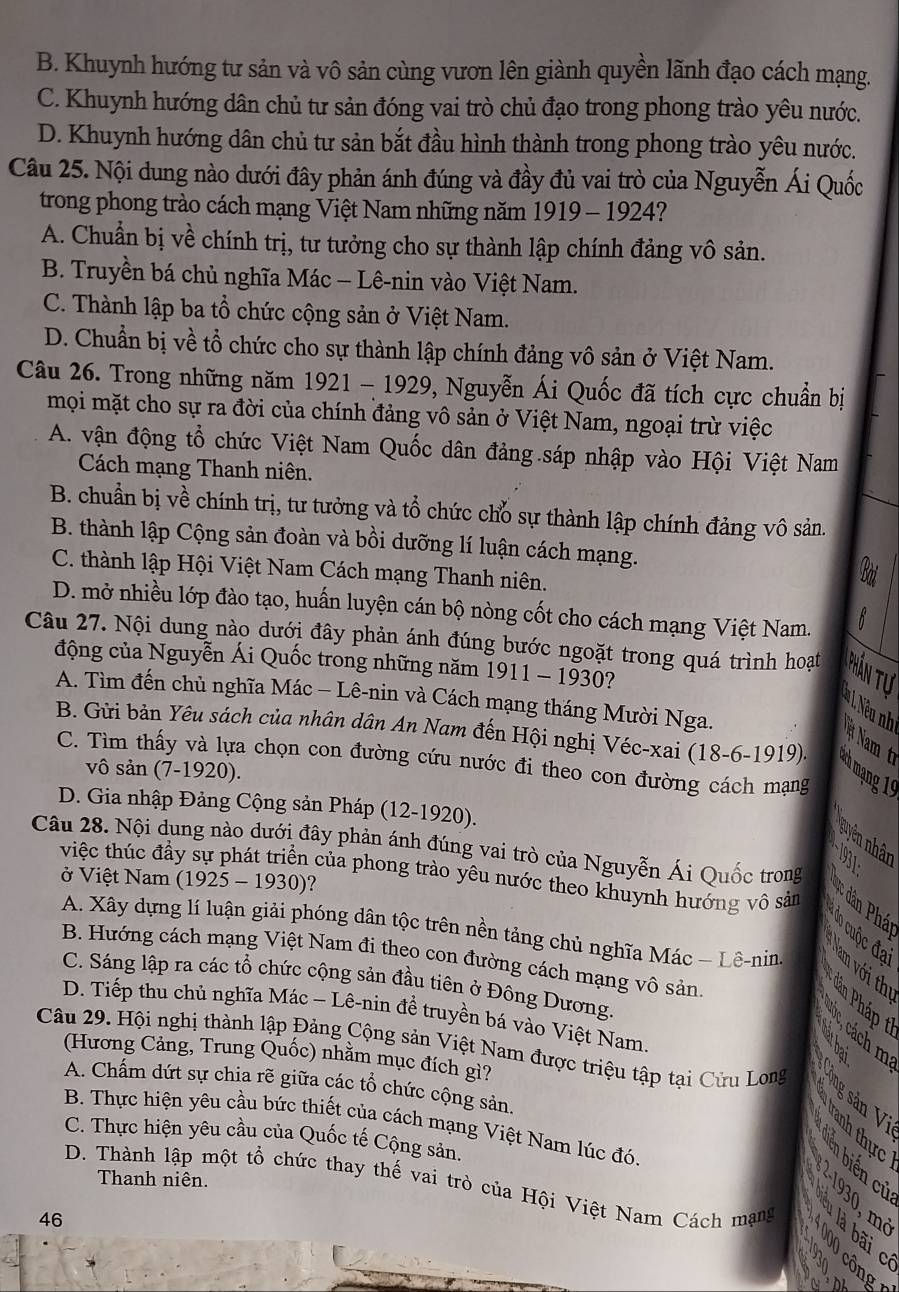 B. Khuynh hướng tư sản và vô sản cùng vươn lên giành quyền lãnh đạo cách mạng.
C. Khuynh hướng dân chủ tư sản đóng vai trò chủ đạo trong phong trào yêu nước.
D. Khuynh hướng dân chủ tư sản bắt đầu hình thành trong phong trào yêu nước.
Câu 25. Nội dung nào dưới đây phản ánh đúng và đầy đủ vai trò của Nguyễn Ái Quốc
trong phong trào cách mạng Việt Nam những năm 1919 - 1924?
A. Chuẩn bị về chính trị, tư tưởng cho sự thành lập chính đảng vô sản.
B. Truyền bá chủ nghĩa Mác - Lê-nin vào Việt Nam.
C. Thành lập ba tổ chức cộng sản ở Việt Nam.
D. Chuẩn bị về tổ chức cho sự thành lập chính đảng vô sản ở Việt Nam.
Câu 26. Trong những năm 1921 - 1929, 9, Nguyễn Ái Quốc đã tích cực chuẩn bị
mọi mặt cho sự ra đời của chính đảng vô sản ở Việt Nam, ngoại trừ việc
A. vận động tổ chức Việt Nam Quốc dân đảng.sáp nhập vào Hội Việt Nam
Cách mạng Thanh niên.
B. chuẩn bị về chính trị, tư tưởng và tổ chức cho sự thành lập chính đảng vô sản.
B. thành lập Cộng sản đoàn và bồi dưỡng lí luận cách mạng.
C. thành lập Hội Việt Nam Cách mạng Thanh niên.
D. mở nhiều lớp đào tạo, huấn luyện cán bộ nòng cốt cho cách mạng Việt Nam.
Câu 27. Nội dung nào dưới đây phản ánh đúng bước ngoặt trong quá trình hoạt Phần tự
động của Nguyễn Ái Quốc trong những năm 1911 - 1930?
A. Tìm đến chủ nghĩa Mác - Lê-nin và Cách mạng tháng Mười Nga.
Nam t
B. Gửi bản Yêu sách của nhân dân An Nam đến Hội nghị Véc-xai (18-6-1919). *h mạng 10
C. Tìm thấy và lựa chọn con đường cứu nước đi theo con đường cách mạng
vô sản (7-1920).
D. Gia nhập Đảng Cộng sản Pháp (12-1920).
guyên nhân
Câu 28. Nội dung nào dưới đây phản ánh đúng vai trò của Nguyễn Ái Quốc trong   
việc thúc đầy sự phát triển của phong trào yêu nước theo khuynh hướng vô sảm
ở Việt Nam (1925 - 1930)?
ân Phá
A. Xây dựng lí luận giải phóng dân tộc trên nền tảng chủ nghĩa Mác - Lê-nin
do cuộc đạ Nam với th
B. Hướng cách mạng Việt Nam đi theo con đường cách mạng vô sản
C. Sáng lập ra các tổ chức cộng sản đầu tiên ở Đông Dương.
* ân Pháp t
D. Tiếp thu chủ nghĩa Mác ~ Lê-nin đề truyền bá vào Việt Nam.
  
Câu 29. Hội nghị thành lập Đảng Cộng sản Việt Nam được triệu tập tại Cửu Long
(Hương Cảng, Trung Quốc) nhằm mục đích gì?
A. Chấm dứt sự chia rẽ giữa các tổ chức cộng sản,
Công sản V tranh thực
B. Thực hiện yêu cầu bức thiết của cách mạng Việt Nam lúc đó.
C. Thực hiện yêu cầu của Quốc tế Cộng sản.
Thanh niên.
D. Thành lập một tổ chức thay thế vai trò của Hội Việt Nam Cách mạng
êu là bãi       2-1930, m
46
000 công