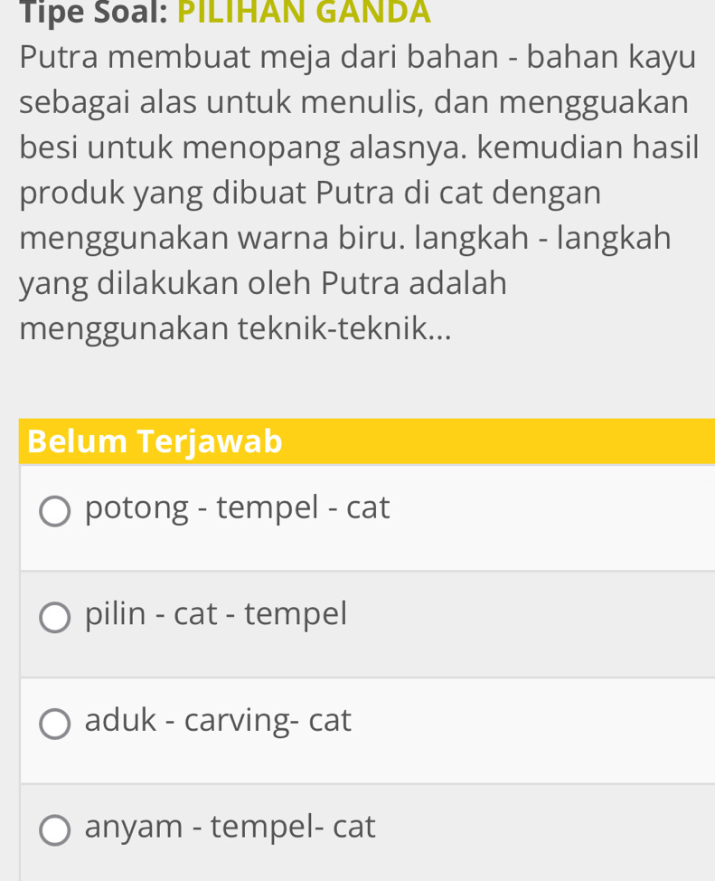 Tipe Soal: PILIHAN GANDA
Putra membuat meja dari bahan - bahan kayu
sebagai alas untuk menulis, dan mengguakan
besi untuk menopang alasnya. kemudian hasil
produk yang dibuat Putra di cat dengan
menggunakan warna biru. langkah - langkah
yang dilakukan oleh Putra adalah
menggunakan teknik-teknik...
Belum Terjawab
potong - tempel - cat
pilin - cat - tempel
aduk - carving- cat
anyam - tempel- cat