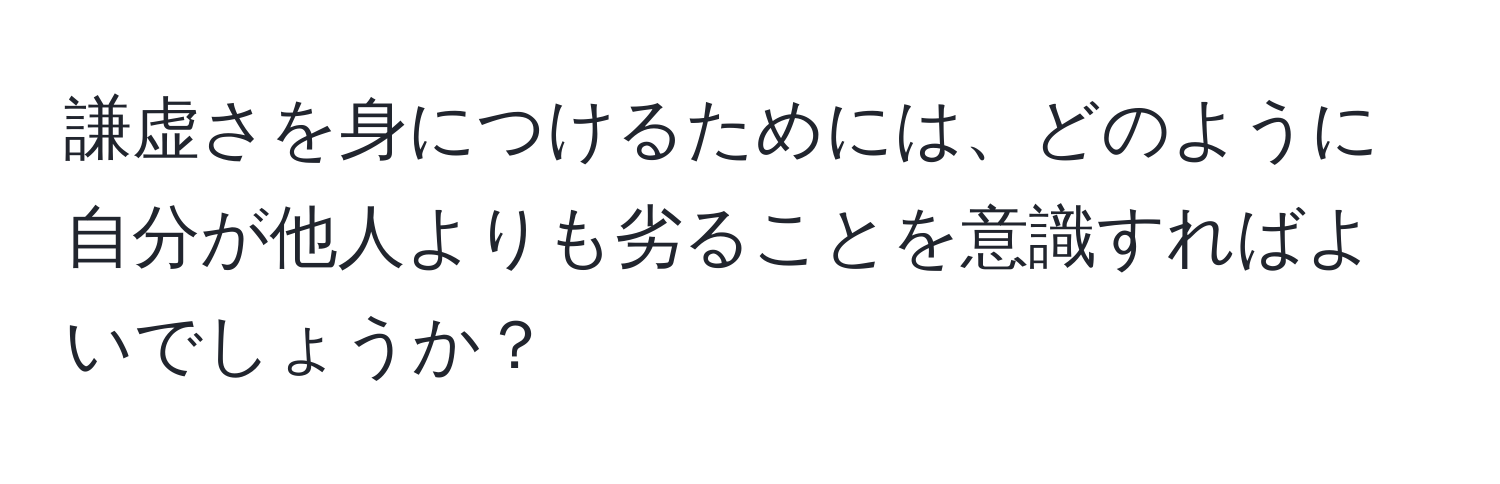 謙虚さを身につけるためには、どのように自分が他人よりも劣ることを意識すればよいでしょうか？