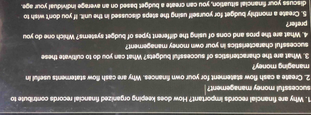 Why are financial records important? How does keeping organized financial records contribute to 
successful money management? 
2. Create a cash flow statement for your own finances. Why are cash flow statements useful in 
managing money? 
3. What are the characteristics of successful budgets? What can you do to cultivate these 
successful characteristics in your own money management? 
4. What are the pros and cons of using the different types of budget systems? Which one do you 
prefer? 
5. Create a monthly budget for yourself using the steps discussed in the unit. If you don't wish to 
discuss your financial situation, you can create a budget based on an average individual your age.