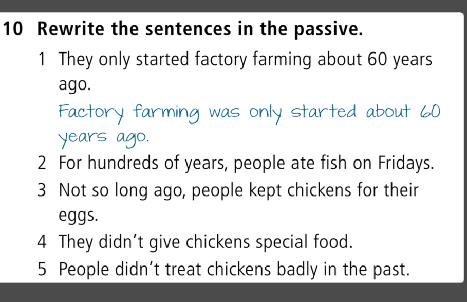 Rewrite the sentences in the passive. 
1 They only started factory farming about 60 years
ago. 
Factory farming was only started about 60
years ago. 
2 For hundreds of years, people ate fish on Fridays. 
3 Not so long ago, people kept chickens for their 
eggs. 
4 They didn’t give chickens special food. 
5 People didn’t treat chickens badly in the past.