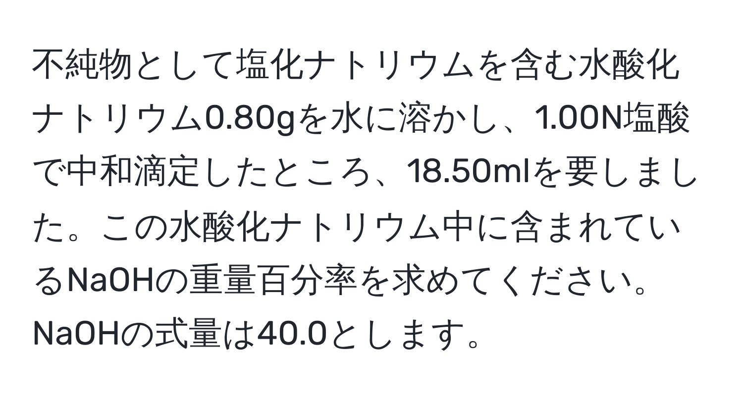 不純物として塩化ナトリウムを含む水酸化ナトリウム0.80gを水に溶かし、1.00N塩酸で中和滴定したところ、18.50mlを要しました。この水酸化ナトリウム中に含まれているNaOHの重量百分率を求めてください。NaOHの式量は40.0とします。