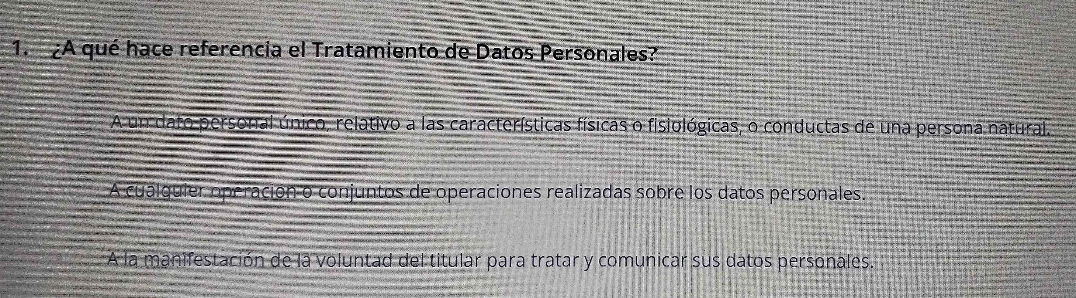 ¿A qué hace referencia el Tratamiento de Datos Personales?
A un dato personal único, relativo a las características físicas o fisiológicas, o conductas de una persona natural.
A cualquier operación o conjuntos de operaciones realizadas sobre los datos personales.
A la manifestación de la voluntad del titular para tratar y comunicar sus datos personales.