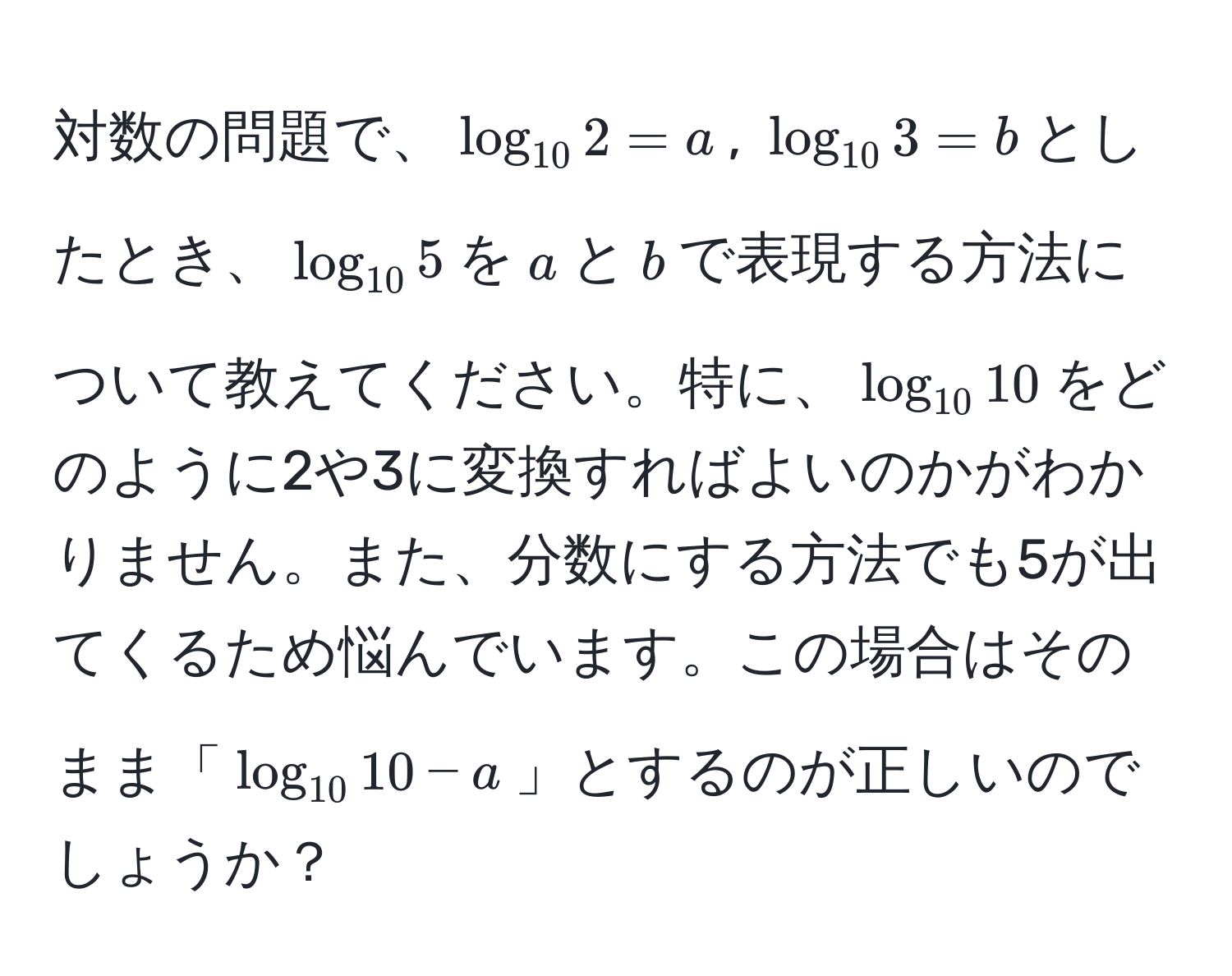 対数の問題で、$log_10 2 = a$, $log_10 3 = b$としたとき、$log_10 5$を$a$と$b$で表現する方法について教えてください。特に、$log_10 10$をどのように2や3に変換すればよいのかがわかりません。また、分数にする方法でも5が出てくるため悩んでいます。この場合はそのまま「$log_10 10 - a$」とするのが正しいのでしょうか？