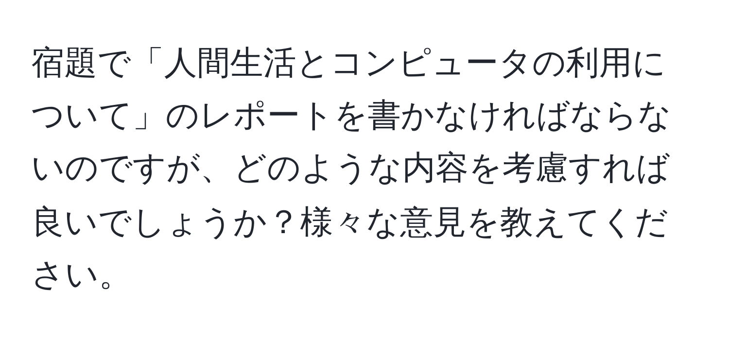 宿題で「人間生活とコンピュータの利用について」のレポートを書かなければならないのですが、どのような内容を考慮すれば良いでしょうか？様々な意見を教えてください。