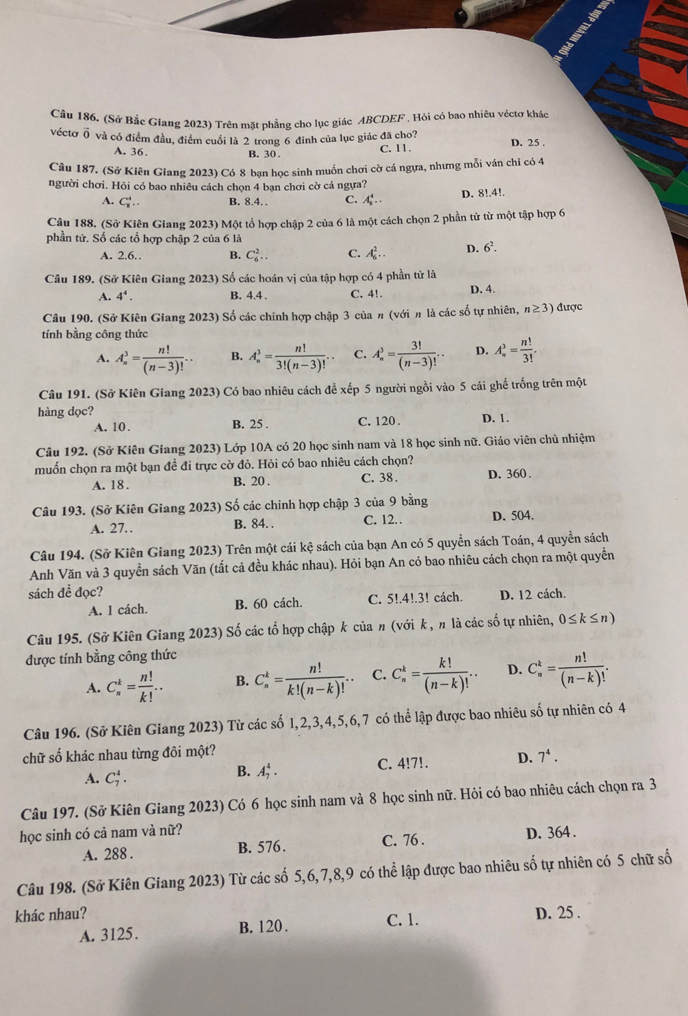 (Sở Bắc Gíang 2023) Trên mặt phẳng cho lục giác ABCDEF . Hỏi có bao nhiêu véctơ khác
véctơ δ và có điểm đầu, điểm cuối là 2 trong 6 đỉnh của lục giác đã cho? D. 25 .
A. 36. B. 30 . C. 11.
Câu 187. (Sở Kiên Giang 2023) Có 8 bạn học sinh muốn chơi cờ cá ngựa, nhưng mỗi ván chỉ có 4
người chơi. Hỏi có bao nhiêu cách chọn 4 bạn chơi cờ cá ngựa?
C. D. 8!.4!.
A. C_8^(4.. B. 8.4. .  4 
Câu 188. (Sở Kiên Giang 2023) Một tổ hợp chập 2 của 6 là một cách chọn 2 phần tử từ một tập hợp 6
phần tử. Số các tổ hợp chập 2 của 6 là
A. 2.6. B. C_6^2.. C. A_6^2..
D. 6^2).
Câu 189. (Sở Kiên Giang 2023) Số các hoán vị của tập hợp có 4 phần tử là
A. 4^4. B. 4.4 . C. 4!. D. 4.
Câu 190. (Sở Kiên Giang 2023) Số các chinh hợp chập 3 của n (với n là các số tự nhiên, n≥ 3) được
tính bằng công thức
A. A_n^(3=frac n!)(n-3)!. B. A_n^(3=frac n!)3!(n-3)!. C. A_n^(3=frac 3!)(n-3)!. D. A_n^(3=frac n!)3!.
Câu 191. (Sở Kiên Giang 2023) Có bao nhiêu cách để xếp 5 người ngồi vào 5 cái ghế trống trên một
hàng dọc? C. 120 . D. 1.
A. 10. B. 25 .
Câu 192. (Sở Kiên Giang 2023) Lớp 10A có 20 học sinh nam và 18 học sinh nữ. Giáo viên chủ nhiệm
muốn chọn ra một bạn đề đi trực cờ đỏ. Hỏi có bao nhiêu cách chọn?
A. 18. B. 20 . C. 38 .
D. 360 .
Câu 193. (Sở Kiên Giang 2023) Số các chinh hợp chập 3 của 9 bằng
A. 27. B. 84. . C. 12. D. 504.
Câu 194. (Sở Kiên Giang 2023) Trên một cái kệ sách của bạn An có 5 quyển sách Toán, 4 quyền sách
Anh Văn và 3 quyển sách Văn (tất cả đều khác nhau). Hỏi bạn An có bao nhiêu cách chọn ra một quyền
sách để đọc?
A. 1 cách. B. 60 cách. C. 5!.4!.3! cách. D. 12 cách.
Câu 195. (Sở Kiên Giang 2023) Số các tổ hợp chập k của n (với k , n là các số tự nhiên, 0≤ k≤ n)
được tính bằng công thức
A. C_n^(k=frac n!)k!.. B. C_n^(k=frac n!)k!(n-k)!.. C. C_n^(k=frac k!)(n-k)!.. D. C_n^(k=frac n!)(n-k)!.
Câu 196. (Sở Kiên Giang 2023) Từ các số 1,2,3,4,5,6,7 có thể lập được bao nhiêu số tự nhiên có 4
chữ số khác nhau từng đôi một?
A. C_7^(4.
B. A_7^4. C. 4!7!. D. 7^4).
Câu 197. (Sở Kiên Giang 2023) Có 6 học sinh nam và 8 học sinh nữ. Hỏi có bao nhiêu cách chọn ra 3
học sinh có cả nam và nữ? D. 364 .
A. 288 . B. 576. C. 76 .
Câu 198. (Sở Kiên Giang 2023) Từ các số 5,6,7,8,9 có thể lập được bao nhiêu số tự nhiên có 5 chữ số
khác nhau? D. 25 .
A. 3125. B. 120.
C. 1.