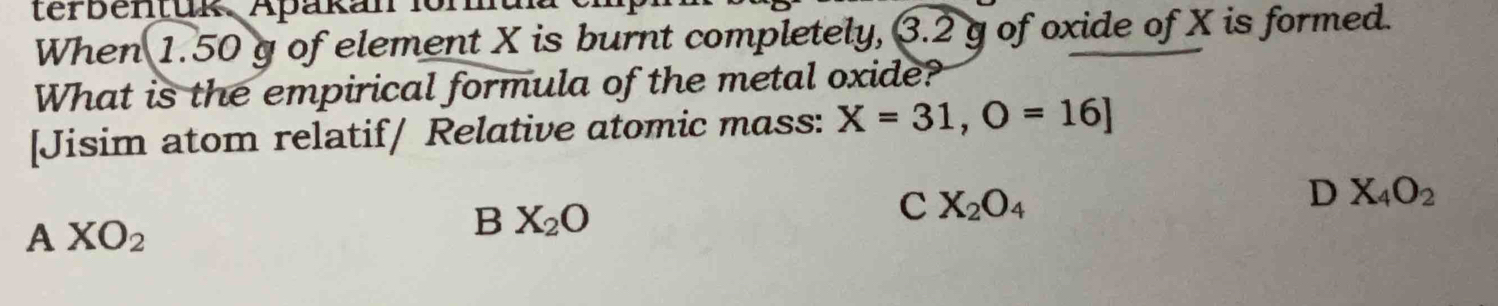 terbentuk. Apakan i
When 1.50 g of element X is burnt completely, 3.2 g of oxide of X is formed.
What is the empirical formula of the metal oxide?
[Jisim atom relatif/ Relative atomic mass: X=31,O=16]
D X_4O_2
A XO_2
B X_2O
C X_2O_4