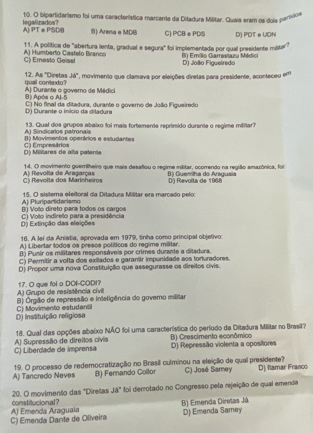 bipartidarismo foi uma característica marcante da Ditadura Militar. Quais eram os dois partidos
legalizados?
A) PT ePSDB B) Arena e MDB C) PCB e PDS D) PDT eUDN
11. A política de "abertura lenta, gradual e segura" foi implementada por qual presidente militar?
A) Humberto Castelo Branco B) Emílio Garrastazu Médici
C) Ernesto Geisel D) João Figueiredo
12. As "Diretas Ja° ', movimento que clamava por eleições diretas para presidente, aconteceu em
qual contexto?
A) Durante o governo de Médici
B) Após o Al-5
C) No final da ditadura, durante o governo de João Figueiredo
D) Durante o início da ditadura
13. Qual dos grupos abaixo foi mais fortemente reprimido durante o regime militar?
A) Sindicatos patronais
B) Movimentos operários e estudantes
C) Empresários
D) Militares de alta patente
14. O movimento guerrilheiro que mais desafiou o regime militar, ocorrendo na região amazônica, foi:
A) Revolta de Aragarças B) Guerrilha do Araguaia
C) Revolta dos Marinheiros D) Revolta de 1968
15. O sistema eleitoral da Ditadura Militar era marcado pelo:
A) Pluripartidarismo
B) Voto direto para todos os cargos
C) Voto indireto para a presidência
D) Extinção das eleições
16. A lei da Anistia, aprovada em 1979, tinha como principal objetivo:
A) Libertar todos os presos políticos do regime militar.
B) Punir os militares responsáveis por crimes durante a ditadura.
C) Permitir a volta dos exilados e garantir impunidade aos torturadores.
D) Propor uma nova Constituição que assegurasse os direitos civis.
17. O que foi o DOI-CODI?
A) Grupo de resistência civil
B) Órgão de repressão e inteligência do governo militar
C) Movimento estudantil
D) Instituição religiosa
18. Qual das opções abaixo NÃO foi uma característica do período da Ditadura Militar no Brasil?
A) Supressão de direitos civis B) Crescimento econômico
C) Liberdade de imprensa D) Repressão violenta a opositores
19. O processo de redemocratização no Brasil culminou na eleição de qual presidente?
A) Tancredo Neves B) Fernando Collor C) José Samey D) Itamar Franco
20. O movimento das "Diretas Já" foi derrotado no Congresso pela rejeição de qual emenda
constitucional?
A) Emenda Araguaia B) Emenda Diretas Já
C) Emenda Dante de Oliveira D) Emenda Sarney