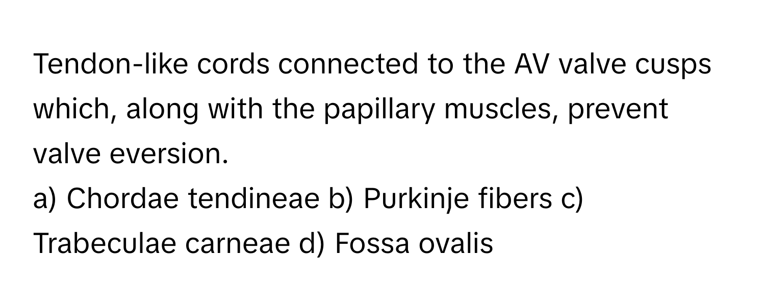 Tendon-like cords connected to the AV valve cusps which, along with the papillary muscles, prevent valve eversion.

a) Chordae tendineae b) Purkinje fibers c) Trabeculae carneae d) Fossa ovalis